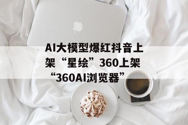 AI大模型爆红抖音上架“星绘”360上架“360AI浏览器”