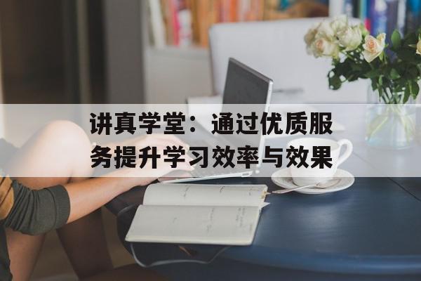 讲真学堂：通过优质服务提升学习效率与效果