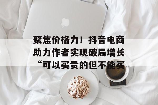聚焦价格力！抖音电商助力作者实现破局增长“可以买贵的但不能买
