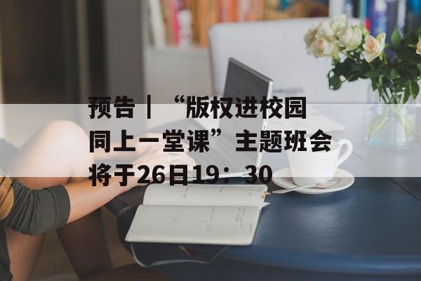 预告｜“版权进校园 同上一堂课”主题班会将于26日19：30