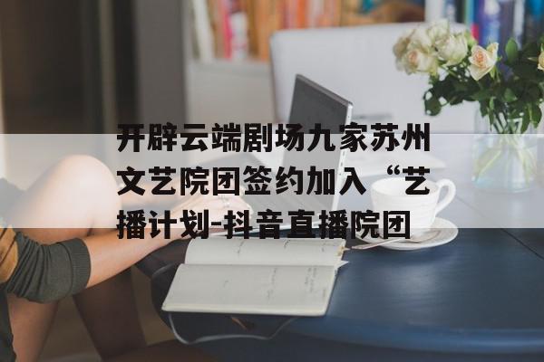 开辟云端剧场九家苏州文艺院团签约加入“艺播计划-抖音直播院团