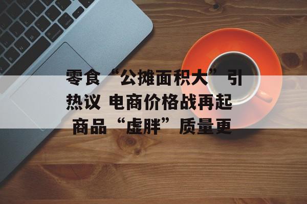 零食“公摊面积大”引热议 电商价格战再起 商品“虚胖”质量更