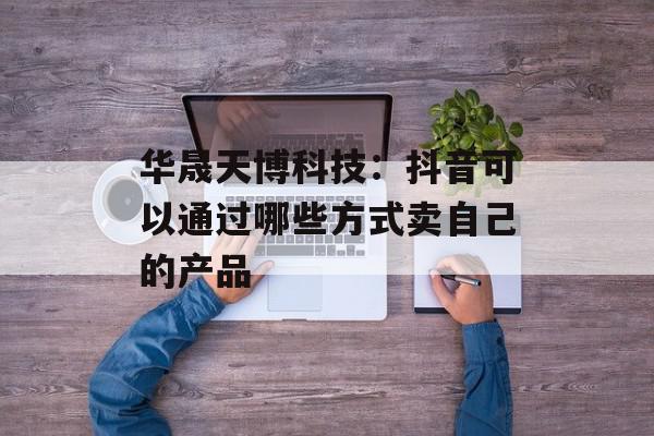 华晟天博科技：抖音可以通过哪些方式卖自己的产品