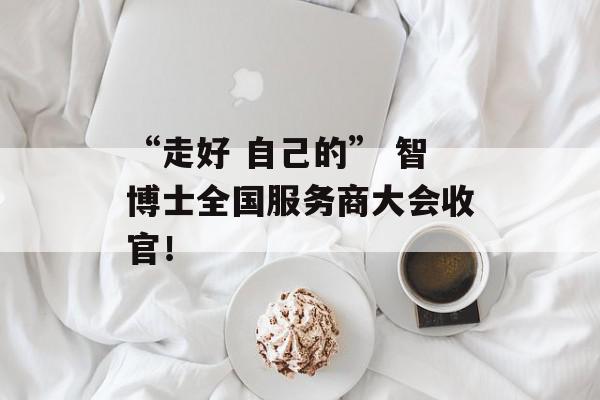 “走好 自己的” 智博士全国服务商大会收官！