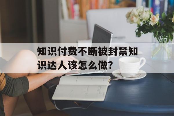 知识付费不断被封禁知识达人该怎么做？