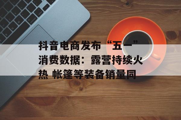 抖音电商发布“五一”消费数据：露营持续火热 帐篷等装备销量同
