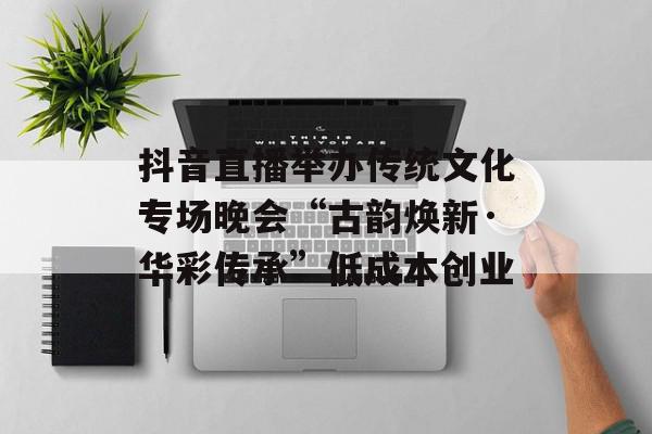 抖音直播举办传统文化专场晚会“古韵焕新·华彩传承”低成本创业