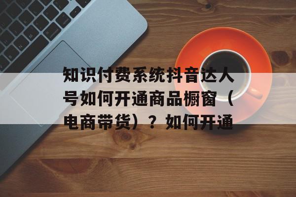 知识付费系统抖音达人号如何开通商品橱窗（电商带货）？如何开通