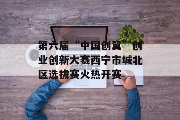 第六届“中国创翼”创业创新大赛西宁市城北区选拔赛火热开赛
