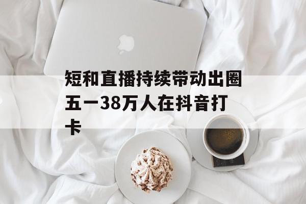 短和直播持续带动出圈五一38万人在抖音打卡