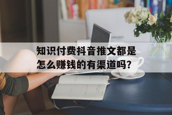 知识付费抖音推文都是怎么赚钱的有渠道吗？