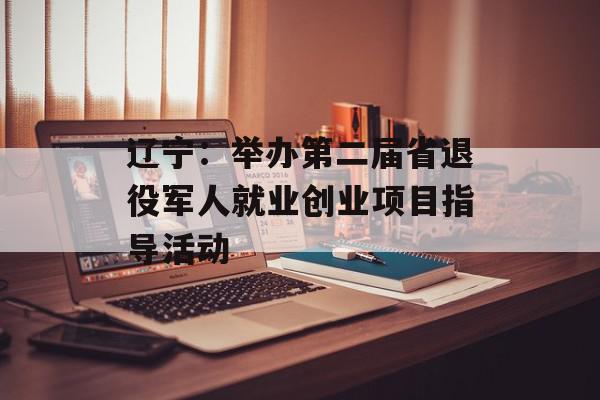 辽宁：举办第二届省退役军人就业创业项目指导活动