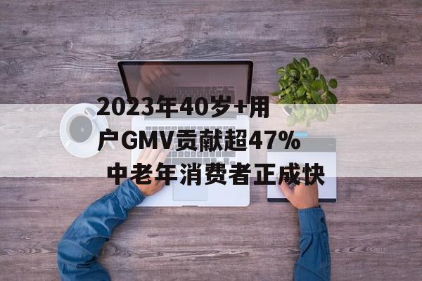 2023年40岁+用户GMV贡献超47% 中老年消费者正成快