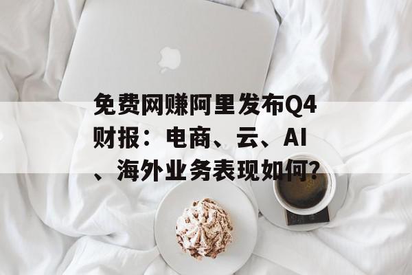 免费网赚阿里发布Q4财报：电商、云、AI、海外业务表现如何？