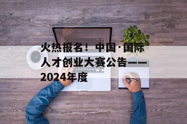 火热报名！中国·国际人才创业大赛公告——2024年度