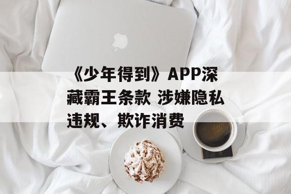 《少年得到》APP深藏霸王条款 涉嫌隐私违规、欺诈消费