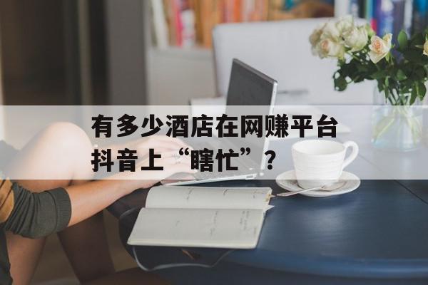 有多少酒店在网赚平台抖音上“瞎忙”？