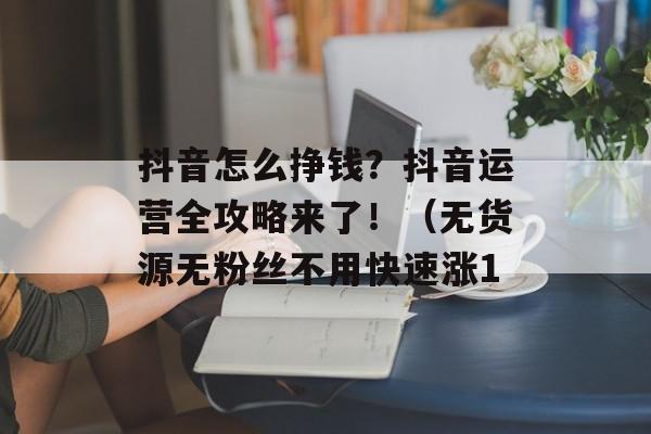 抖音怎么挣钱？抖音运营全攻略来了！（无货源无粉丝不用快速涨1