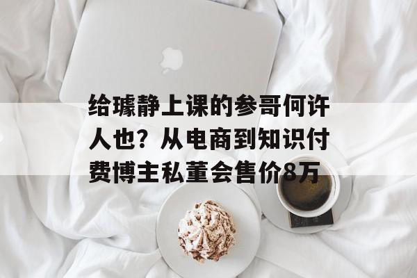 给璩静上课的参哥何许人也？从电商到知识付费博主私董会售价8万