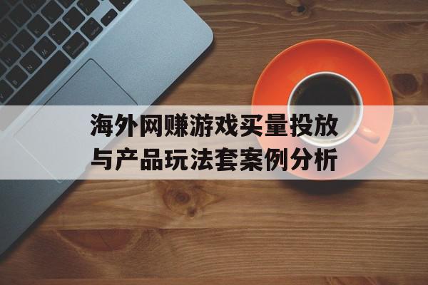 海外网赚游戏买量投放与产品玩法套案例分析