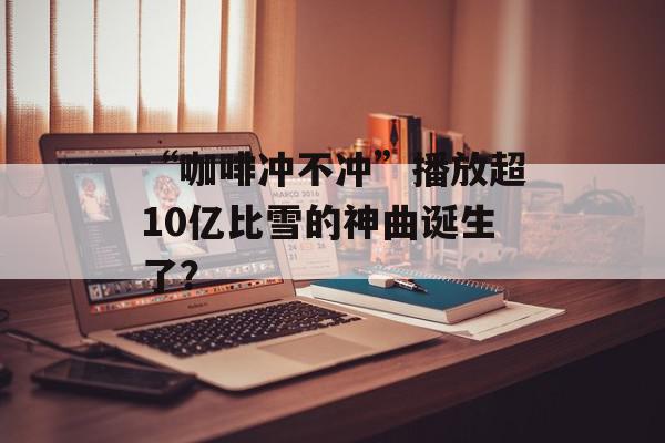 “咖啡冲不冲”播放超10亿比雪的神曲诞生了？