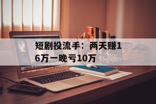 短剧投流手：两天赚16万一晚亏10万