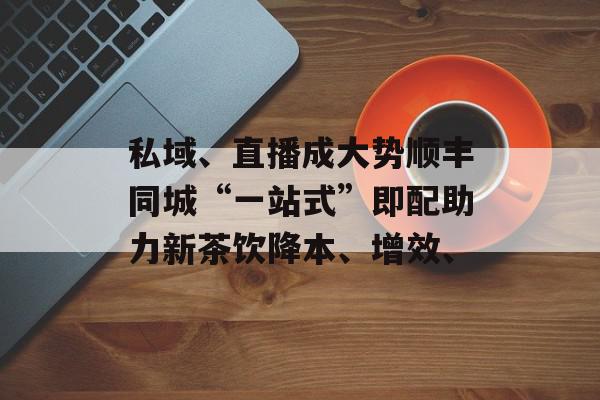 私域、直播成大势顺丰同城“一站式”即配助力新茶饮降本、增效、