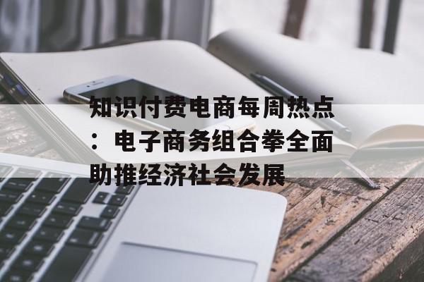 知识付费电商每周热点：电子商务组合拳全面助推经济社会发展