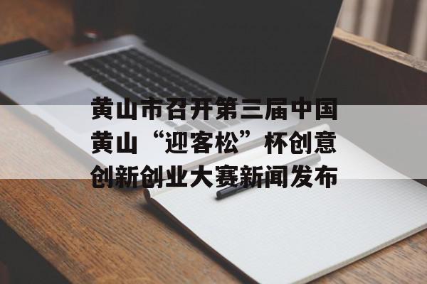 黄山市召开第三届中国黄山“迎客松”杯创意创新创业大赛新闻发布