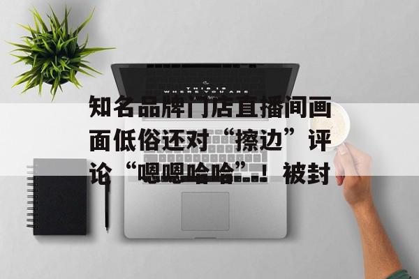 知名品牌门店直播间画面低俗还对“擦边”评论“嗯嗯哈哈”！被封