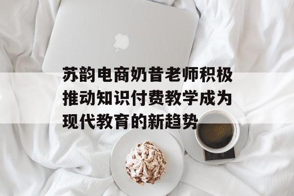 苏韵电商奶昔老师积极推动知识付费教学成为现代教育的新趋势