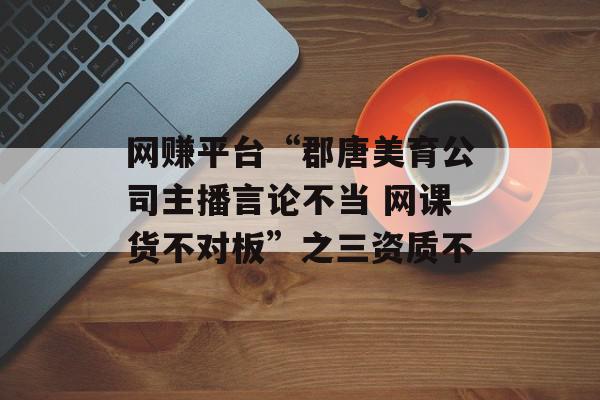 网赚平台“郡唐美育公司主播言论不当 网课货不对板”之三资质不