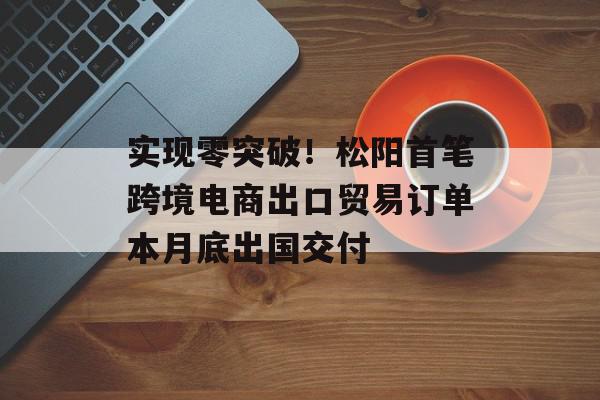 实现零突破！松阳首笔跨境电商出口贸易订单本月底出国交付