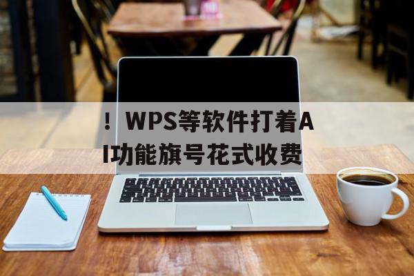 ！WPS等软件打着AI功能旗号花式收费