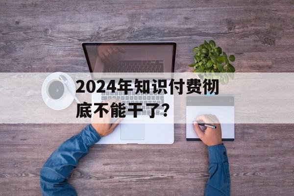 2024年知识付费彻底不能干了？