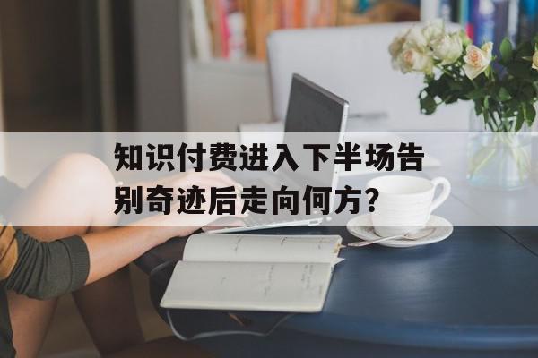知识付费进入下半场告别奇迹后走向何方？