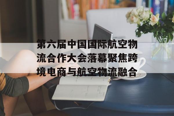 第六届中国国际航空物流合作大会落幕聚焦跨境电商与航空物流融合