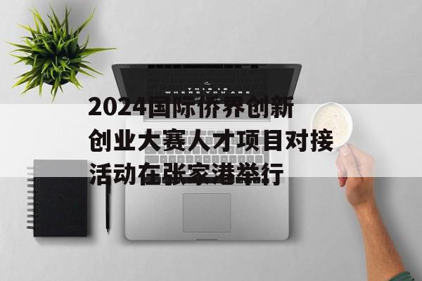 2024国际侨界创新创业大赛人才项目对接活动在张家港举行