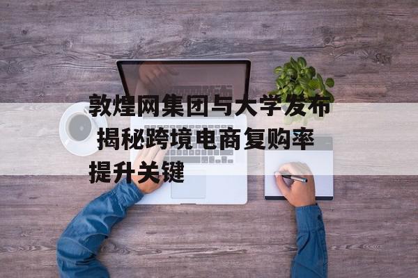 敦煌网集团与大学发布 揭秘跨境电商复购率提升关键
