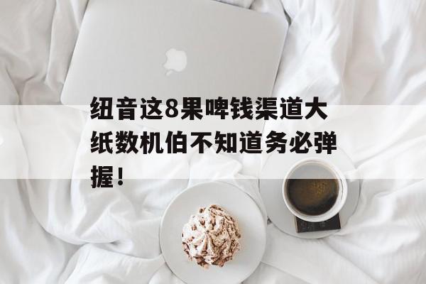 纽音这8果啤钱渠道大纸数机伯不知道务必弹握！