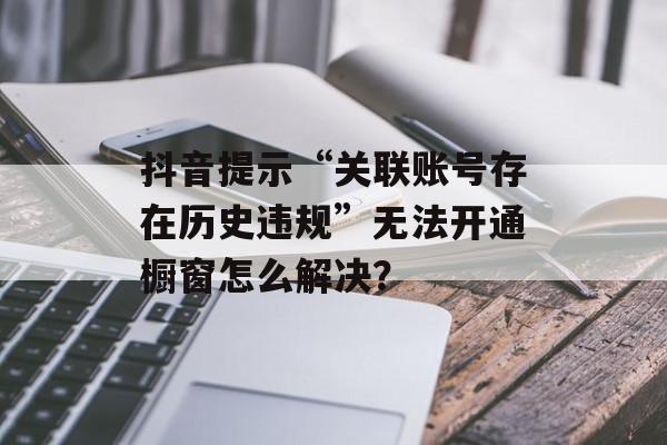 抖音提示“关联账号存在历史违规”无法开通橱窗怎么解决？