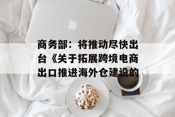 商务部：将推动尽快出台《关于拓展跨境电商出口推进海外仓建设的