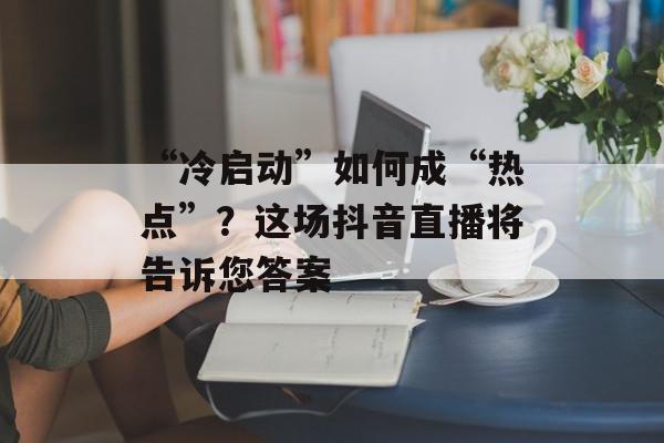 “冷启动”如何成“热点”？这场抖音直播将告诉您答案