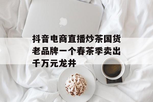 抖音电商直播炒茶国货老品牌一个春茶季卖出千万元龙井