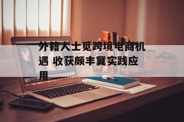 外籍人士觅跨境电商机遇 收获颇丰冀实践应用