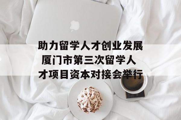 助力留学人才创业发展 厦门市第三次留学人才项目资本对接会举行