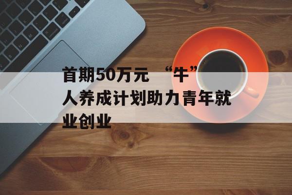 首期50万元 “牛”人养成计划助力青年就业创业