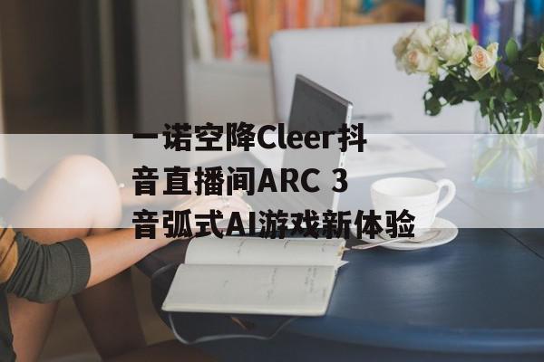 一诺空降Cleer抖音直播间ARC 3 音弧式AI游戏新体验