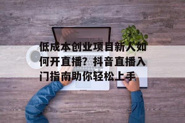 低成本创业项目新人如何开直播？抖音直播入门指南助你轻松上手