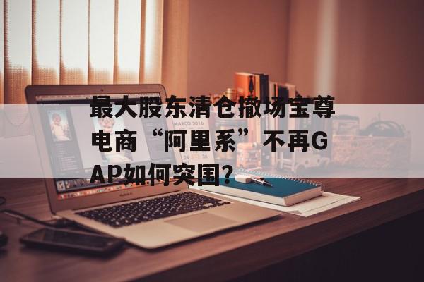 最大股东清仓撤场宝尊电商“阿里系”不再GAP如何突围？